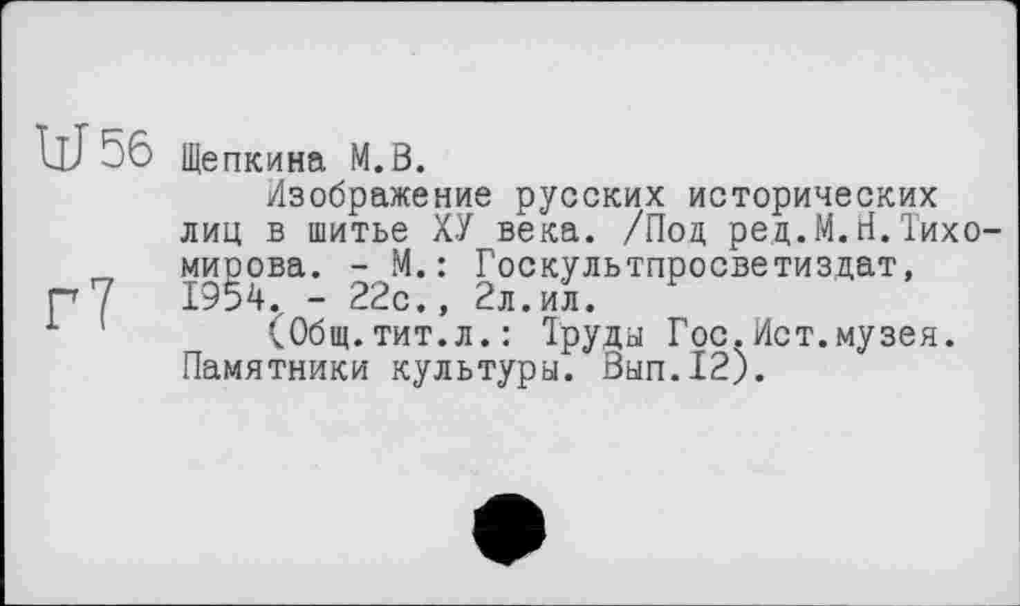 ﻿W 56 Щепкина М.В.
Изображение русских исторических лиц в шитье ХУ века. /Под рец.М.Н.Тихомирова. - М.: Госкультпросветиздат,
Г 7	1954. - 22с., 2л.ил.
1	(Общ.тит.л.: Труды Гос.Ист.музея.
Памятники культуры. Вып.12).